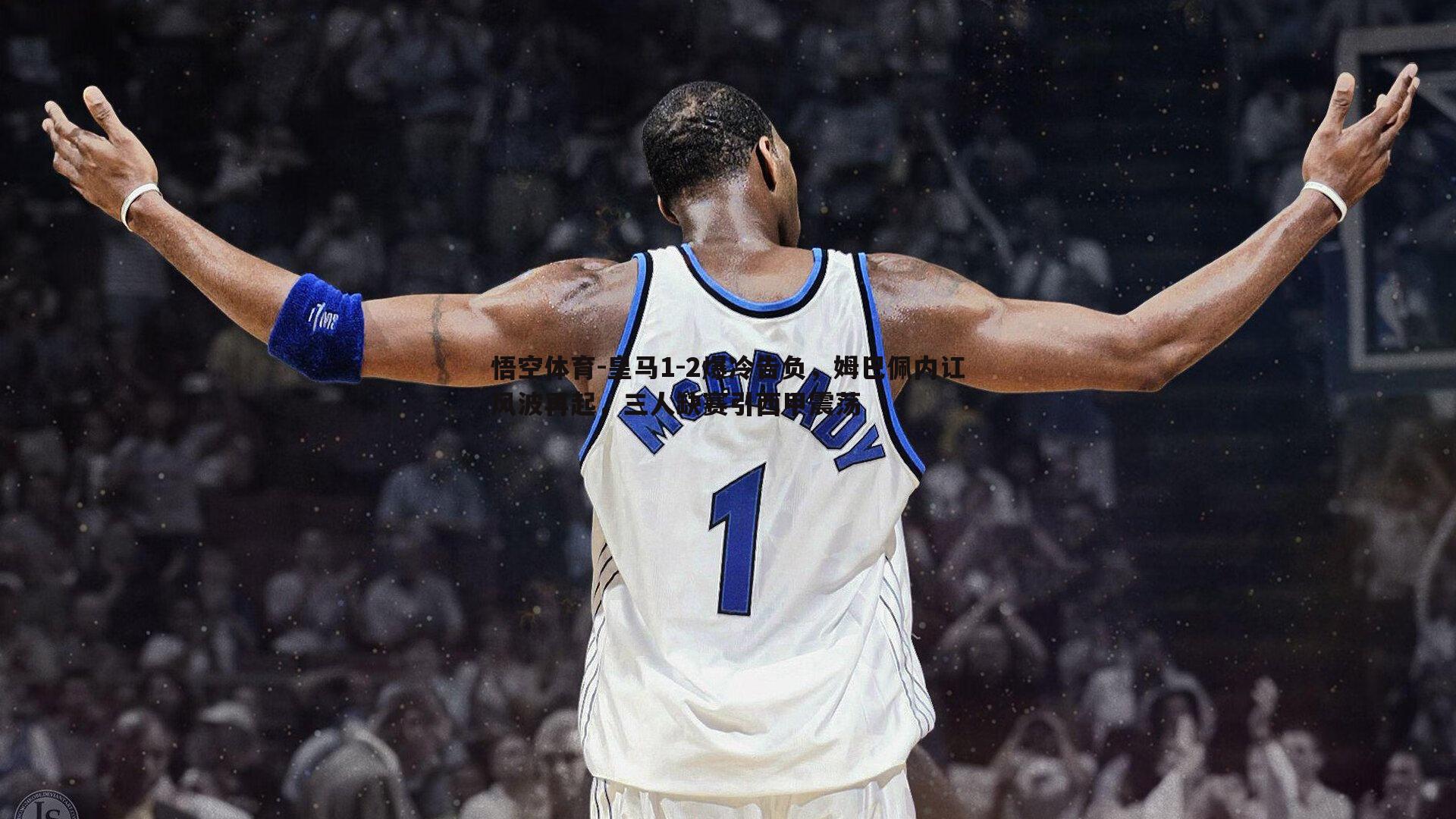 皇马1-2爆冷告负,姆巴佩内讧风波再起,三人缺赛引西甲震荡